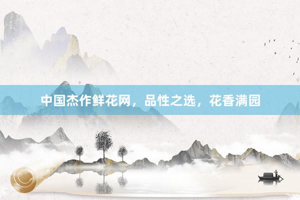 中国杰作鲜花网，品性之选，花香满园