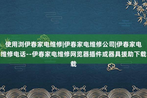使用浏伊春家电维修|伊春家电维修公司|伊春家电维修电话--伊春家电维修网览器插件或器具援助下载